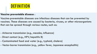 DEFINITION
Vaccine preventable disease :
Vaccine-preventable diseases are infectious diseases that can be prevented by
vaccines. These diseases are caused by bacteria, viruses, or other microorganisms
that can be spread through various routes, such as:
- Airborne transmission (e.g., measles, influenza)
- Direct contact (e.g., HPV, hepatitis B)
- Contaminated food and water (e.g., typhoid, cholera)
- Vector-borne transmission (e.g., yellow fever, Japanese encephalitis)
 