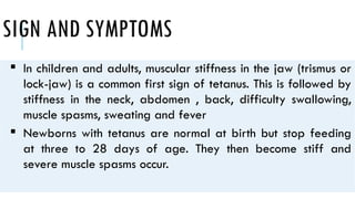 SIGN AND SYMPTOMS
 In children and adults, muscular stiffness in the jaw (trismus or
lock-jaw) is a common first sign of tetanus. This is followed by
stiffness in the neck, abdomen , back, difficulty swallowing,
muscle spasms, sweating and fever
 Newborns with tetanus are normal at birth but stop feeding
at three to 28 days of age. They then become stiff and
severe muscle spasms occur.
 