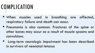 COMPLICATION
 When muscles used in breathing are affected,
respiratory failure and death can occur.
 Pneumonia is also common. Fractures of the spine or
other bones may occur as a result of muscle spasms and
convulsions.
 Long-term neurologic impairment has been described
in survivors of neonatal tetanus
 