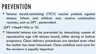 PREVENTION
 Tetanus toxoid-containing (TTCV) vaccine protects against
tetanus. Infants and children may receive combination
vaccines, such as DPT , pentavalent .
(DPT +HepB+Hib) or TD.
 Neonatal tetanus can be prevented by immunizing women of
reproductive age with tetanus toxoid, either during or before
pregnancy. Clean delivery procedures are needed even when
the mother has been immunized. Clean umbilical cord care for
the newborn is equally important.
 