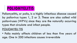 POLIOMYELITIS
Poliomyelitis, or polio, is a highly infectious disease caused
by poliovirus types 1, 2 or 3. These are also called wild
polioviruses (WPVs) since they are the naturally occurring
types that circulate and infect people.
POLIOMYELI TIS
• Polio mainly affects children of less than five years of
age. One in 200 infections causes irreversible
 