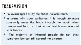 TRANSMISION
 Poliovirus spreads by the faecal-to-oral route.
 In areas with poor sanitation, it is thought to more
commonly enter the body through the mouth when
people eat food or drink water that is contaminated
with faeces.
 The majority of infected people do not show
symptoms but can still spread the disease.
 