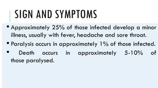 SIGN AND SYMPTOMS
 Approximately 25% of those infected develop a minor
illness, usually with fever, headache and sore throat.
 Paralysis occurs in approximately 1% of those infected.
 Death occurs in approximately 5-10% of
those paralysed.
 
