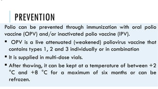 PREVENTION
Polio can be prevented through immunization with oral polio
vaccine (OPV) and/or inactivated polio vaccine (IPV).
 OPV is a live attenuated (weakened) poliovirus vaccine that
contains types 1, 2 and 3 individually or in combination
 It is supplied in multi-dose vials.
 After thawing, it can be kept at a temperature of between +2
°C and +8 °C for a maximum of six months or can be
refrozen.
•
 