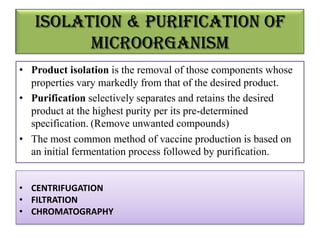 Isolation & Purification of
         microorganism
• Product isolation is the removal of those components whose
  properties vary markedly from that of the desired product.
• Purification selectively separates and retains the desired
  product at the highest purity per its pre-determined
  specification. (Remove unwanted compounds)
• The most common method of vaccine production is based on
  an initial fermentation process followed by purification.


• CENTRIFUGATION
• FILTRATION
• CHROMATOGRAPHY
 