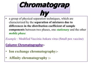Chromatograp
               hy
• a group of physical separation techniques, which are
  characterized by the separation of mixtures due to
  differences in the distribution coefficient of sample
  components between two phases, one stationary and the other
  mobile phase.
Example : Modified Vaccinia Ankara virus (Small pox vaccine)

Column Chromatography:-
• Ion exchange chromatography:-
• Affinity chromatography :-
 