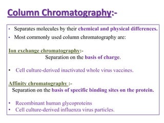 Column Chromatography:-
•   Separates molecules by their chemical and physical differences.
•   Most commonly used column chromatography are:

Ion exchange chromatography:-
               Separation on the basis of charge.

• Cell culture-derived inactivated whole virus vaccines.

Affinity chromatography :-
 Separation on the basis of specific binding sites on the protein.

• Recombinant human glycoproteins
• Cell culture-derived influenza virus particles.
 