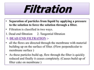 Filtration
• Separation of particles from liquid by applying a pressure
    to the solution to force the solution through a filter.
• Filtration is classified in two ways.
1. Dead end filtration 2. Tangential filtration
 1. DEAD END FILTRATION :-
• all the flows are directed through the membrane with material
    building up on the surface of filter. (Flow perpendicular to
    membrane surface )
• As these particles build up, flow through the filter is quickly
    reduced and finally it ceases completely. (Causes build up of
    filter cake on membrane )
 