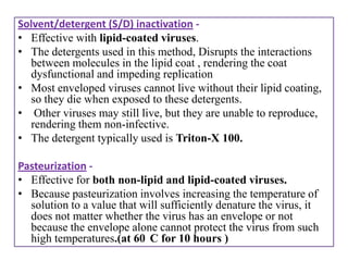 Solvent/detergent (S/D) inactivation -
• Effective with lipid-coated viruses.
• The detergents used in this method, Disrupts the interactions
  between molecules in the lipid coat , rendering the coat
  dysfunctional and impeding replication
• Most enveloped viruses cannot live without their lipid coating,
  so they die when exposed to these detergents.
• Other viruses may still live, but they are unable to reproduce,
  rendering them non-infective.
• The detergent typically used is Triton-X 100.

Pasteurization -
• Effective for both non-lipid and lipid-coated viruses.
• Because pasteurization involves increasing the temperature of
  solution to a value that will sufficiently denature the virus, it
  does not matter whether the virus has an envelope or not
  because the envelope alone cannot protect the virus from such
  high temperatures.(at 60 C for 10 hours )
 