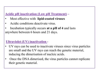 Acidic pH inactivation (Low pH Treatment) –
• Most effective with lipid-coated viruses
• Acidic conditions deactivate virus.
• Incubation typically occurs at a pH of 4 and lasts
anywhere between 6 hours and 21 days.

 Ultraviolet (UV) inactivation -
• UV rays can be used to inactivate viruses since virus particles
   are small and the UV rays can reach the genetic material,
   inducing the dimerisation of nucleic acids.
• Once the DNA dimerised, the virus particles cannot replicate
   their genetic material.
 