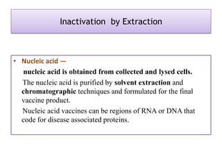 Inactivation by Extraction



• Nucleic acid —
  nucleic acid is obtained from collected and lysed cells.
  The nucleic acid is purified by solvent extraction and
  chromatographic techniques and formulated for the final
  vaccine product.
  Nucleic acid vaccines can be regions of RNA or DNA that
  code for disease associated proteins.
 
