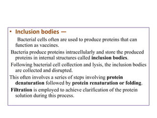 • Inclusion bodies —
   Bacterial cells often are used to produce proteins that can
  function as vaccines.
Bacteria produce proteins intracellularly and store the produced
  proteins in internal structures called inclusion bodies.
Following bacterial cell collection and lysis, the inclusion bodies
  are collected and disrupted.
This often involves a series of steps involving protein
  denaturation followed by protein renaturation or folding.
Filtration is employed to achieve clarification of the protein
  solution during this process.
 