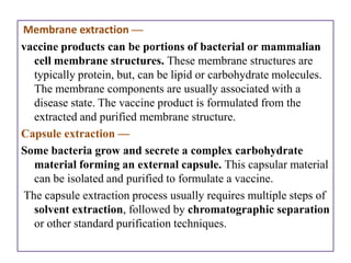 Membrane extraction —
vaccine products can be portions of bacterial or mammalian
  cell membrane structures. These membrane structures are
  typically protein, but, can be lipid or carbohydrate molecules.
  The membrane components are usually associated with a
  disease state. The vaccine product is formulated from the
  extracted and purified membrane structure.
Capsule extraction —
Some bacteria grow and secrete a complex carbohydrate
  material forming an external capsule. This capsular material
  can be isolated and purified to formulate a vaccine.
The capsule extraction process usually requires multiple steps of
  solvent extraction, followed by chromatographic separation
  or other standard purification techniques.
 