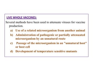 LIVE WHOLE VACCINES:
Several methods have been used to attenuate viruses for vaccine
  production.
   a) Use of a related microorganism from another animal
   b) Administration of pathogenic or partially attenuated
        microorganism by an unnatural route
   c) Passage of the microorganism in an "unnatural host"
        or host cell
   d) Development of temperature sensitive mutants
 