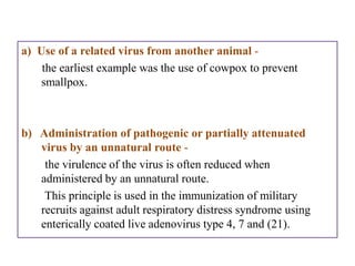 a) Use of a related virus from another animal -
    the earliest example was the use of cowpox to prevent
    smallpox.



b) Administration of pathogenic or partially attenuated
   virus by an unnatural route -
    the virulence of the virus is often reduced when
   administered by an unnatural route.
    This principle is used in the immunization of military
   recruits against adult respiratory distress syndrome using
   enterically coated live adenovirus type 4, 7 and (21).
 