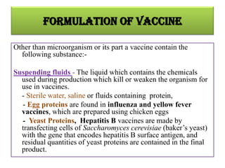 Formulation of vaccine

Other than microorganism or its part a vaccine contain the
  following substance:-

Suspending fluids - The liquid which contains the chemicals
  used during production which kill or weaken the organism for
  use in vaccines.
  - Sterile water, saline or fluids containing protein,
  - Egg proteins are found in influenza and yellow fever
  vaccines, which are prepared using chicken eggs
  - Yeast Proteins, Hepatitis B vaccines are made by
  transfecting cells of Saccharomyces cerevisiae (baker’s yeast)
  with the gene that encodes hepatitis B surface antigen, and
  residual quantities of yeast proteins are contained in the final
  product.
 