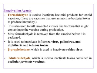 Inactivating Agents-
- Formaldehyde is used to inactivate bacterial products for toxoid
  vaccines, (these are vaccines that use an inactive bacterial toxin
  to produce immunity.)
• It is also used to kill unwanted viruses and bacteria that might
  contaminate the vaccine during production.
• Most formaldehyde is removed from the vaccine before it is
  packaged.
• It is used to inactivate influenza virus, poliovirus, and
  diphtheria and tetanus toxins.
- β-propiolactone, which is used to inactivate rabies virus

-   Glutaraldehyde, which is used to inactivate toxins contained in
    acellular pertussis vaccines.
 