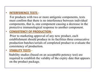 • INTERFERENCE TESTS -
  For products with two or more antigenic components, tests
  must confirm that there is no interference between individual
  components, that is, one component causing a decrease in the
  protective immunological response to another component.
• CONSISTENCY OF PRODUCTION -
  Prior to marketing approval of any new product, each
  establishment should produce in its facilities three consecutive
  production batches/serials of completed product to evaluate the
  consistency of production.
• STABILITY TESTS -
  Stability studies (based on an acceptable potency test) are
  required to establish the validity of the expiry date that appears
  on the product package.
 