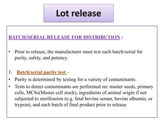 Lot release

BATCH/SERIAL RELEASE FOR DISTRIBUTION :

• Prior to release, the manufacturer must test each batch/serial for
  purity, safety, and potency.

1. Batch/serial purity test –
• Purity is determined by testing for a variety of contaminants.
• Tests to detect contaminants are performed on: master seeds, primary
   cells, MCSs(Master cell stock), ingredients of animal origin if not
   subjected to sterilisation (e.g. fetal bovine serum, bovine albumin, or
   trypsin), and each batch of final product prior to release.
 