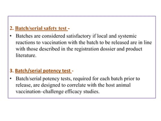 2. Batch/serial safety test -
• Batches are considered satisfactory if local and systemic
   reactions to vaccination with the batch to be released are in line
   with those described in the registration dossier and product
   literature.

3. Batch/serial potency test -
• Batch/serial potency tests, required for each batch prior to
   release, are designed to correlate with the host animal
   vaccination–challenge efficacy studies.
 