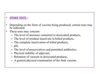 • OTHER TESTS :-

• Depending on the form of vaccine being produced, certain tests may
  be indicated.
• These tests may concern:
   – The level of moisture contained in desiccated products,
   – The level of residual inactivate in killed products,
   – The complete inactivation of killed products,
   – pH,
   – The level of preservatives and permitted antibiotics,
   – Physical stability of adjuvant,
   – Retention of vacuum in desiccated products,
   – A general physical examination of the final vaccine. .
 