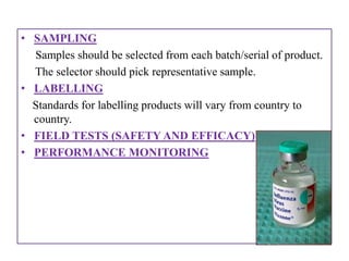 • SAMPLING
  Samples should be selected from each batch/serial of product.
  The selector should pick representative sample.
• LABELLING
  Standards for labelling products will vary from country to
  country.
• FIELD TESTS (SAFETY AND EFFICACY)
• PERFORMANCE MONITORING
 