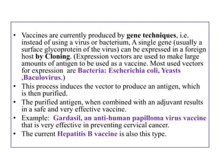 • Vaccines are currently produced by gene techniques, i.e.
  instead of using a virus or bacterium, A single gene (usually a
  surface glycoprotein of the virus) can be expressed in a foreign
  host by Cloning. (Expression vectors are used to make large
  amounts of antigen to be used as a vaccine. Most used vectors
  for expression are Bacteria: Escherichia coli, Yeasts
  ,Baculovirus.)
• This process induces the vector to produce an antigen, which
  is then purified.
• The purified antigen, when combined with an adjuvant results
  in a safe and very effective vaccine.
• Example: Gardasil, an anti-human papilloma virus vaccine
  that is very effective in preventing cervical cancer.
• The current Hepatitis B vaccine is also this type.
 