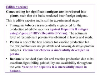Edible vaccine:
Genes coding for significant antigens are introduced into
  plants, such that the fruits produced bear foreign antigens.
This is edible vaccine and is still in experimental stage.
• Transgenic tobacco is successfully engineered for the
  production of edible vaccines against Hepatitis B antigen
  using‘s' gene of HBV (Hepatitis B Virus). The optimum
  level of recombinant protein was obtained in leaves and seeds.
• Potato is one of the best sources for vaccine production but
  the raw potatoes are not palatable and cooking destroys protein
  antigens. Vaccine for cholera is successfully developed in
  potato.
• Banana is the ideal plant for oral vaccine production due to its
  excellent digestibility, palatability and availability throughout
  the year. Vaccine for hepatitis B is successfully made in
  banana.
 