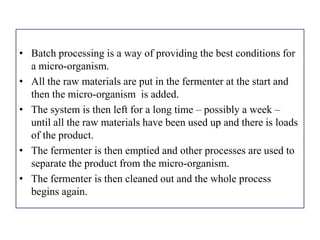 • Batch processing is a way of providing the best conditions for
  a micro-organism.
• All the raw materials are put in the fermenter at the start and
  then the micro-organism is added.
• The system is then left for a long time – possibly a week –
  until all the raw materials have been used up and there is loads
  of the product.
• The fermenter is then emptied and other processes are used to
  separate the product from the micro-organism.
• The fermenter is then cleaned out and the whole process
  begins again.
 