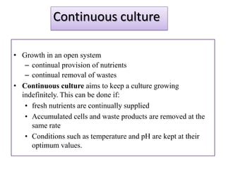 Continuous culture

• Growth in an open system
   – continual provision of nutrients
   – continual removal of wastes
• Continuous culture aims to keep a culture growing
  indefinitely. This can be done if:
   • fresh nutrients are continually supplied
   • Accumulated cells and waste products are removed at the
     same rate
   • Conditions such as temperature and pH are kept at their
     optimum values.
 