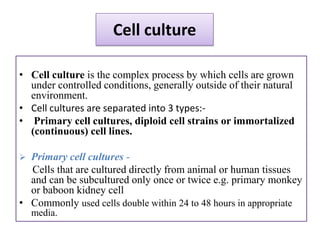Cell culture

• Cell culture is the complex process by which cells are grown
  under controlled conditions, generally outside of their natural
  environment.
• Cell cultures are separated into 3 types:-
• Primary cell cultures, diploid cell strains or immortalized
  (continuous) cell lines.

 Primary cell cultures -
  Cells that are cultured directly from animal or human tissues
  and can be subcultured only once or twice e.g. primary monkey
  or baboon kidney cell
• Commonly used cells double within 24 to 48 hours in appropriate
    media.
 