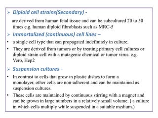    Diploid cell strains(Secondary) -
    are derived from human fetal tissue and can be subcultured 20 to 50
    times e.g. human diploid fibroblasts such as MRC-5
   Immortalized (continuous) cell lines –
• a single cell type that can propagated indefinitely in culture.
• They are derived from tumors or by treating primary cell cultures or
  diploid strain cell with a mutagenic chemical or tumor virus. e.g.
  Vero, Hep2
   Suspension cultures -
• In contrast to cells that grow in plastic dishes to form a
  monolayer, other cells are non-adherent and can be maintained as
  suspension cultures.
• These cells are maintained by continuous stirring with a magnet and
  can be grown in large numbers in a relatively small volume. ( a culture
  in which cells multiply while suspended in a suitable medium.)
 