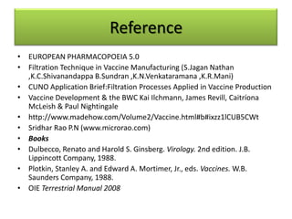 Reference
• EUROPEAN PHARMACOPOEIA 5.0
• Filtration Technique in Vaccine Manufacturing (S.Jagan Nathan
  ,K.C.Shivanandappa B.Sundran ,K.N.Venkataramana ,K.R.Mani)
• CUNO Application Brief:Filtration Processes Applied in Vaccine Production
• Vaccine Development & the BWC Kai Ilchmann, James Revill, Caitríona
  McLeish & Paul Nightingale
• http://www.madehow.com/Volume2/Vaccine.html#b#ixzz1lCUB5CWt
• Sridhar Rao P.N (www.microrao.com)
• Books
• Dulbecco, Renato and Harold S. Ginsberg. Virology. 2nd edition. J.B.
  Lippincott Company, 1988.
• Plotkin, Stanley A. and Edward A. Mortimer, Jr., eds. Vaccines. W.B.
  Saunders Company, 1988.
• OIE Terrestrial Manual 2008
 