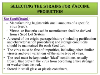 SELECTING THE STRAINS FOR VACCINE
               PRODUCTION
The Seed(Strain) -
  – Manufacturing begins with small amounts of a specific
     virus (seed).
  – Viruse or Bacteria used in manufacture shall be derived
     from a Seed Lot System.
• A record of the origin, passage history (including purification
   and characterisation procedures) and storage conditions
   should be maintained for each Seed Lot.
• The virus must be free of impurities, including other similar
   viruses and even variations of the same type of virus.
• The seed must be kept under "ideal" conditions, usually
   frozen, that prevent the virus from becoming either stronger
   or weaker than desired.
• Stored in small glass or plastic containers.
 