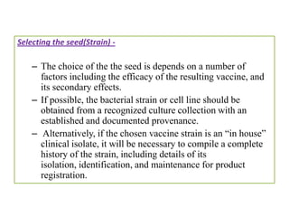Selecting the seed(Strain) -

    – The choice of the the seed is depends on a number of
      factors including the efficacy of the resulting vaccine, and
      its secondary effects.
    – If possible, the bacterial strain or cell line should be
      obtained from a recognized culture collection with an
      established and documented provenance.
    – Alternatively, if the chosen vaccine strain is an “in house”
      clinical isolate, it will be necessary to compile a complete
      history of the strain, including details of its
      isolation, identification, and maintenance for product
      registration.
 