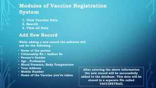Modules of Vaccine Registration
System
1. View Vaccine Data
2. Search
3. View all Data
Add New Record
While adding a new record the software will
ask for the following :
• Name of the person
• Citizenship No / Aadhar No
• Person’s Gender
• Age , Profession
• Blood Pressure, Body Temperature
• Your Address
• Mobile Number
• Name of the Vaccine you’ve taken
After entering the above information
the new record will be successfully
added to the database. This data will be
stored in a separate file called
VACCINETRAIL
 
