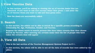 1.View Vaccine Data
3. View All Data
2. Search
• In this section, you’ll be adding or viewing the no of vaccine doses that are
remained. If you want to add new vaccine doses then press 1 and enter the
no of vaccine doses you want to add and then press enter.
• Now the doses are successfully added.
• In this section, the admin can be able to search for a specific person according to
Citizenship No, Age, Profession, Gender, and Vaccine.
• Suppose the admin wants to search persons who have taken covaxin dose then choose
Search by Vaccine. After entering the covaxin name then the list of people who have
taken the covaxin dose will appear
• This is the last section of the Vaccine Management System Project in C++.
• In this section, the admin will be able to see all the data of records that were added by the
admin.
 