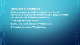 PROBLEM STATEMENT:
Write a program to build a menu-driven Covid
Vaccination Registration Portal using C program which
can perform the following operations:
1.Taking Candidate Names
2.Date, time and venue for Vaccination.
3.Printing Receipt of Vaccination.
 