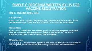 SIMPLE C PROGRAM WRITTEN BY US FOR
VACCINE REGISTRATION
THE C TOKENS USED ARE:
 Keywords:
struct, int, char, return: Keywords are reserved words in C that have
special meanings. They are not allowed to be used as identifiers.
Identifiers:
main, User: Identifiers are names given to various program elements,
such as functions and structures. main is the name of the main
function, and User is the name of the structure.
Punctuation:
{, }, ;, (, ), [, ], ,: Punctuation symbols are used to define the structure of
the program, such as blocks, function parameters, and statements.
 
