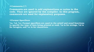 Comments://:
Comments are used to add explanations or notes in the
code. They are ignored by the compiler. In this program,
comments are used for explanatory purposes.
Format Specifiers:
%s, %d, %c: Format specifiers are used in the printf and scanf functions
to specify the type of data being printed or read. %s is for strings, %d is
for integers, and %c is for characters.
 