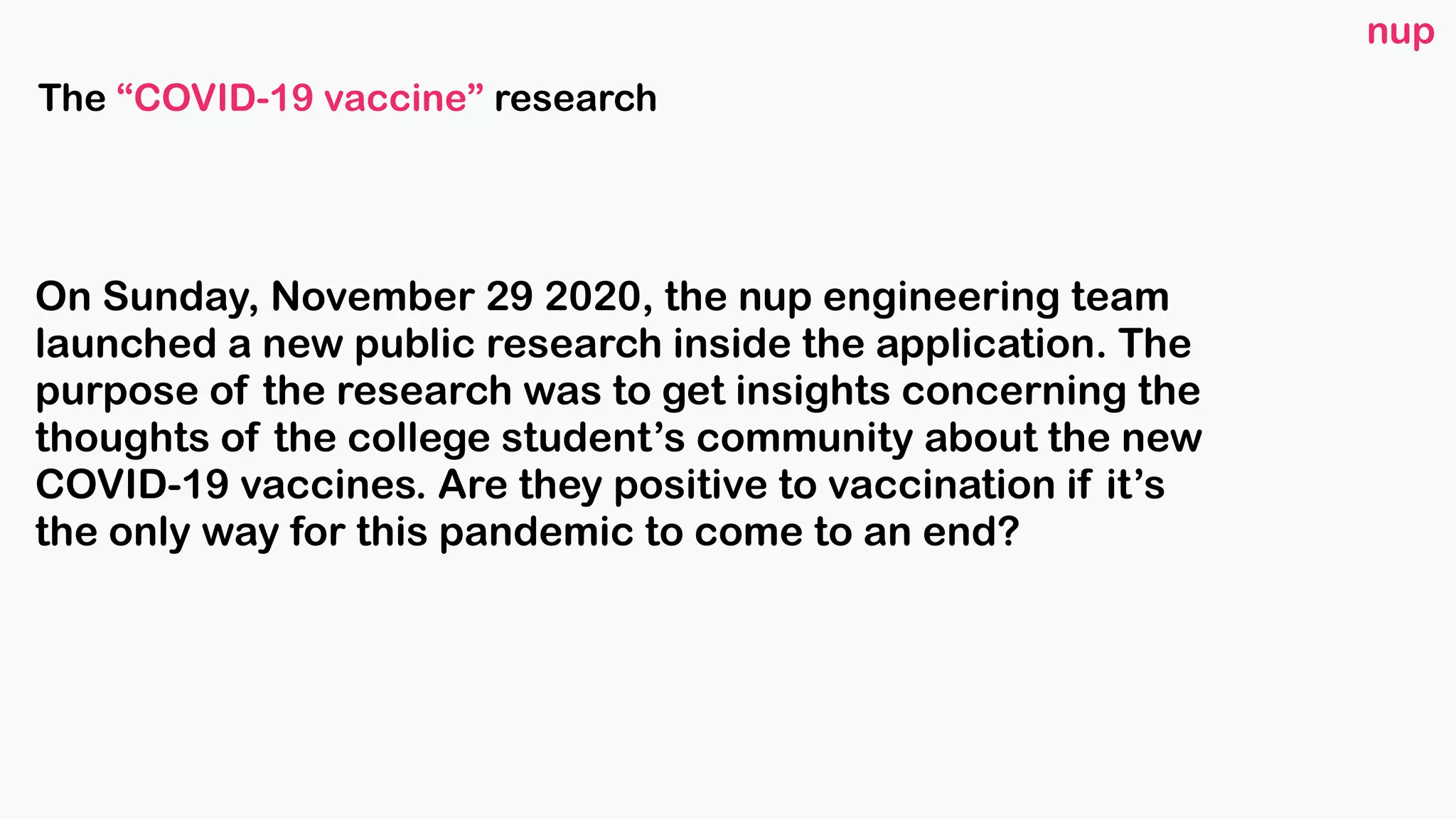 On Sunday, November 29 2020, the nup engineering team
launched a new public research inside the application. The
purpose of the research was to get insights concerning the
thoughts of the college student’s community about the new
COVID-19 vaccines. Are they positive to vaccination if it’s
the only way for this pandemic to come to an end? 
nup
The “COVID-19 vaccine” research
 