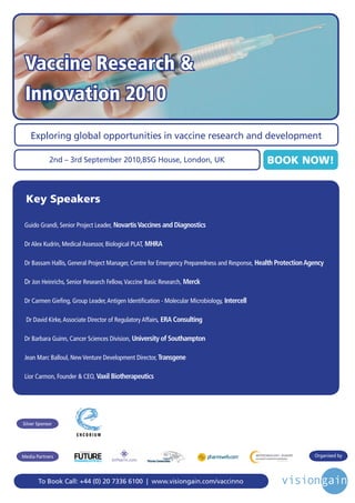 Vaccine Research &
 Innovation 2010
   Exploring global opportunities in vaccine research and development

            2nd – 3rd September 2010,BSG House, London, UK                                    BOOK NOW!


 Key Speakers

 Guido Grandi, Senior Project Leader, Novartis Vaccines and Diagnostics

 Dr Alex Kudrin, Medical Assessor, Biological PLAT, MHRA

 Dr Bassam Hallis, General Project Manager, Centre for Emergency Preparedness and Response, Health Protection Agency

 Dr Jon Heinrichs, Senior Research Fellow, Vaccine Basic Research, Merck

 Dr Carmen Gieﬁng, Group Leader, Antigen Identiﬁcation - Molecular Microbiology, Intercell

 Dr David Kirke, Associate Director of Regulatory Affairs, ERA Consulting

 Dr Barbara Guinn, Cancer Sciences Division, University of Southampton

 Jean Marc Balloul, New Venture Development Director, Transgene

 Lior Carmon, Founder & CEO, Vaxil Biotherapeutics




Silver Sponsor




                       Driving the Industry Forward | www.futurepharmaus.com




Media Partners                                                                                                  Organised by




       To Book Call: +44 (0) 20 7336 6100 | www.visiongain.com/vaccinno
 