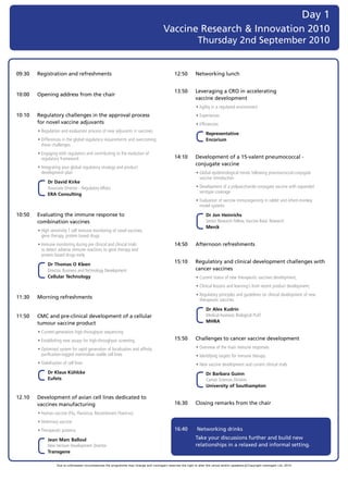 Day 1
                                                                                           Vaccine Research & Innovation 2010
                                                                                                                  Thursday 2nd September 2010


09:30   Registration and refreshments                                                              12:50         Networking lunch


                                                                                                   13.50         Leveraging a CRO in accelerating
10:00   Opening address from the chair
                                                                                                                 vaccine development
                                                                                                   	             •	Agility	in	a	regulated	environment	
10:10   Regulatory challenges in the approval process                                              	             •	Experiences	
        for novel vaccine adjuvants                                                                	             •	Efficiencies	
	       •	Regulation	and	evaluation	process	of	new	adjuvants	in	vaccines
                                                                                                   	             	 	 	 epresentative	
                                                                                                                     R
	       •		 ifferences	in	the	global	regulatory	requirements	and	overcoming		
          D                                                                                                          Encorium
          these	challenges
	       •		 ngaging	with	regulators	and	contributing	to	the	evolution	of		
          E
          regulatory	framework                                                                     14:10         Development of a 15-valent pneumococcal -
                                                                                                                 conjugate vaccine
	       •		ntegrating	your	global	regulatory	strategy	and	product		
          I
          development	plan                                                                         	             •		 lobal	epidemiological	trends	following	pneumococcal-conjugate		
                                                                                                                   G
                                                                                                                   vaccine	introduction			
	       	 	 	 r	David	Kirke	
            D
            Associate	Director	-	Regulatory	Affairs	                                               	             •		 evelopment	of	a	polysaccharide-conjugate	vaccine	with	expanded	
                                                                                                                   D
                                                                                                                   serotype	coverage	
            ERA	Consulting
                                                                                                   	             •		 valuation	of	vaccine	immunogenicity	in	rabbit	and	infant-monkey		
                                                                                                                   E
                                                                                                                   model	systems		
10:50   Evaluating the immune response to                                                          	             	 	 	 r	Jon	Heinrichs	
                                                                                                                     D
        combination vaccines                                                                                         Senior	Research	Fellow,	Vaccine	Basic	Research	
                                                                                                                     Merck
	       •		 igh	sensitivity	T	cell	immune	monitoring	of	novel	vaccines,		
          H
          gene	therapy,	protein	based	drugs
	       •		mmune	monitoring	during	pre	clinical	and	clinical	trials		
          I                                                                                        14:50         Afternoon refreshments
          to	detect	adverse	immune	reactions	to	gene	therapy	and		
          protein	based	drugs	early

	       	 	 	 r	Thomas	O	Kleen	
            D
                                                                                                   15:10         Regulatory and clinical development challenges with
            Director,	Business	and	Technology	Development	                                                       cancer vaccines
            Cellular	Technology                                                                    	             •	Current	status	of	new	therapeutic	vaccines	development;	
                                                                                                   	             •	Clinical	lessons	and	learning’s	from	recent	product	development;	
                                                                                                   	             •		 egulatory	principles	and	guidelines	on	clinical	development	of	new	
                                                                                                                   R
                                                                                                                   	
11:30   Morning refreshments                                                                                       therapeutic	vaccines	

                                                                                                   	             	 	 	 r	Alex	Kudrin		
                                                                                                                     D
11:50   CMC and pre-clinical development of a cellular                                                               Medical	Assessor,	Biological	PLAT	
        tumour vaccine product                                                                                       MHRA

	       •		 urrent-generation	high-throughput	sequencing
          C
	       •	Establishing	new	assays	for	high-throughput	screening                                    15:50         Challenges to cancer vaccine development
	       •		 ptimised	system	for	rapid	generation	of	localisation	and	affinity	
          O
          	                                                                                        	             •		 verview	of	the	main	immune	responses
                                                                                                                   O
          purification-tagged	mammalian	stable	cell	lines                                          	             •	Identifying	targets	for	immune	therapy
	       •	Stabilisation	of	cell	lines                                                              	             •	New	vaccine	development	and	current	clinical	trials
	       	 	 	 r	Klaus	Kühlcke	
            D                                                                                      	             	 	 	 r	Barbara	Guinn	
                                                                                                                     D
            Eufets                                                                                                   Cancer	Sciences	Division		
                                                                                                                     University	of	Southampton

12.10   Development of avian cell lines dedicated to
        vaccines manufacturing                                                                     16:30         Closing remarks from the chair
	       •	Human	vaccine	(Flu,	Flavivirus,	Recombinant	Poxvirus)
	       •	Veterinary	vaccine
	       •	Therapeutic	proteins                                                                     16:40          Networking drinks

	       	 	 	 ean	Marc	Balloul	
            J                                                                                                    Take your discussions further and build new
            New	Venture	Development	Director	                                                                    relationships in a relaxed and informal setting.
            Transgene

                    Due to unforeseen circumstances the programme may change and visiongain reserves the right to alter the venue and/or speakers c Copyright visiongain Ltd, 2010
 