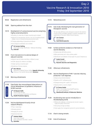 Day 2
                                                                                            Vaccine Research & Innovation 2010
                                                                                                     Friday 3rd September 2010


09:30            Registration and refreshments                                               13:10            Networking lunch


10:00            Opening address from the chair
                                                                                             14:10            Case study: Developing the next generation of
                                                                                                              therapeutic vaccines
10:10            Development of a pneumococcal vaccine comprising




                                                                                                 CASE STUDY
                                                                                                              T
                                                                                                              	 he	case	study	will	feature	novel,	therapeutic	vaccines	for	the	treatment	
                 highly conserved proteins                                                                    of	cancer	and	key	intracellular	pathogens	via	specific	manipulation	and	
	                •	Discovery	of	a	novel	class	of	highly	conserved	vaccine	antigens                            augmentation	of	the	patient	cellular	immune	responses.

	                •		 pproach	for	new-generation	vaccines	is	the	use	of	nonpolysaccharide	
                   A                                                                         	                	 	 	 ior	Carmon		
                                                                                                                  L
                   antigens	that	are	conserved	among	pneumococcal	strains                                         Founder	&	CEO	
	                •		 hanging	epidemiology	of	pneumococcal	infection
                   C                                                                                              Vaxil	Biotherapeutics

	                •	Immunological	considerations	and	correlates

	                	 	 	 r	Carmen	Giefing	
                     D
                     Group	Leader,	Antigen	Identification	-	Molecular	Microbiology	          14:50            Surface proteome analysis as a fast-track to
                     Intercell                                                                                vaccine discovery
                                                                                             	                •	Stripping	away	cell-surface	proteins
                                                                                             	                •	Mass-spectrometry	and	in	silico	surfome	analysis
10:50            From trial and error to rational design of
                 adjuvant vaccines                                                           	                •	Identification	and	validation	of	new	targets	for	group	A	Streptococcus

	                •	Adjuvant	need	not	induce	side	effects:	A	different	concept	               	                	 	 	 uido	Grandi	
                                                                                                                  G
                                                                                                                  Senior	Project	Leader	
	                •	ISCOM,	adjuvant	for	newborns	and	elderly		
                                                                                                                  Novartis	Vaccines	and	Diagnostics
	                •	Antigen	sparing	an	essential	aspect
	                •	Broadening	of	immune	response

	                	 	 	 ror	Morein	
                     B                                                                       15:30            Afternoon refreshments
                     Department	of	Medical	Sciences,	Virology,	Uppsala	University	
                     Chairman	of	the	Scientific	Advisory	Board,	Isconova
                                                                                             15.50            Vaccine Development of HIV-1 vaccines inducing
                                                                                                              protective T cell responses
11:30            Morning refreshments
                                                                                             	                •	Design	and	pre-clinical	evaluation	
                                                                                             	                •	Towards	an	HIV	T	cell-based	vaccine	
                                                                                             	                •	Strategies	eliciting	HIV-1-specific	T	cell	responses	
11:50            Case Study: Key immunological observations on                               	                •	Natural	proteins	as	vaccine	antigens
                 clinical development of pandemic influenza A
                                                                                             	                	 	 	 r	Tomas	Hanke	
                                                                                                                  D
                 (H1N1) vaccines                                                                                  Reader	in	Immunology,	Group	Head/PI	Supervisor,		
    CASE STUDY




	                	 	 	 r	Bassam	Hallis	
                     D                                                                                            HIV-1	Vaccine	Development		
                     General	Project	Manager	                                                                     Weatherall	Institute	of	Molecular	Medicine
                     Centre	for	Emergency	Preparedness	and	Response	
                     Health	Protection	Agency
                                                                                             16.30            Accelerating new vaccine introduction in
                                                                                                              the developing world
                                                                                             	                •		 eeting	the	challenges	in	introducing	new	vaccines:	Logistics,		
                                                                                                                M
12:30            Vaccine development & early clinical
                                                                                                                supply	and	quality	control	issues
                 research	(Phase I)
                                                                                             	                •	Overcoming	shortage	and	delays
	                •	Phase	I	study	design
                                                                                             	                •	Good	supply	chain	management	practices	for	vaccine	distribution
	                •	Managing	sponsors
	                •	Managing	the	vaccines
	                •	Operational	execution                                                     17:10            Chair’s closing remarks
	                	 	 	 ndrew	Nolan	
                     A
                     Senior	Project	Manager	
                     Phase	I	Therapeutic	Area	Head	–	Vaccines	                               17:20            End of Conference
                     Quintiles
 