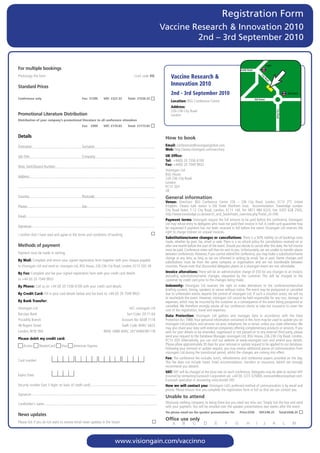 Registration Form
                                                                                                            Vaccine Research & Innovation 2010
                                                                                                                     2nd – 3rd September 2010


                                                                                                                                                                                                     Angel
For	multiple	bookings                                                                                                                                                Pentonville Road

Photocopy	this	form			          	              	               	          	              Conf.	code	VG           Vaccine Research &




                                                                                                                                                                                             Ci
                                                                                                                                                                                               t
                                                                                                                                                                                               ty
                                                                                                                                                                                                 Ro
                                                                                                                 Innovation 2010




                                                                                                                                                                                                     ad
Standard	Prices
                                                                                                                 2nd - 3rd September 2010                                                                                 Old Street
Conference only                                    Fee: £1299      VAT: £227.33      Total: £1526.33                                                                                    Old Street
                                                                                                                 Location:		 SG	Conference	Centre
                                                                                                                           B
                                                                                                                 Address:		
                                                                                                                 226-236	City	Road




                                                                                                                                                                                                             City Road
Promotional	Literature	Distribution                                                                              London
Distribution of your company’s promotional literature to all conference attendees
                                                   Fee: £999       VAT: £174.83      Total: £1173.83


Details                                                                                                      How	to	book
Forename:	                                         Surname:                                                  Email:	conferences@visiongainglobal.com	
                                                                                                             Web:	http://www.visiongain.com/vaccinno
Job	Title:	                                        Company:                                                  UK Ofﬁce:
                                                                                                             Tel: 	+44(0)	20	7336	6100
Main	Switchboard	Number:                                                                                     Fax:	+44(0)	20	7549	9932	
                                                                                                             Visiongain	Ltd
                                                                                                             BSG	House
Address:
                                                                                                             226-236	City	Road	
                                                                                                             London
                                                                                                             EC1V	2QY
                                                                                                             UK
Country:	                                          Postcode:                                                 General	information
                                                                                                             Venue:	 Directions:	 BSG	 Conference	 Centre	 226	 –	 236	 City	 Road,	 London,	 EC1V	 2TT.	 United	
Phone:	                                            Fax:                                                      Kingdom.	 Closest	 tube	 station	 is	 Old	 Street	 (Northern	 Line).	 	 Accommodation:	 Travelodge	 London	
                                                                                                             City	 Road	 Hotel,	 7-12	 City	 Road,	 London,	 EC1Y	 1AE,	Tel:	 0871	 984	 6333,	 Fax:	 0207	 628	 2503,	
                                                                                                             http://www.travelodge.co.uk/search_and_book/hotel_overview.php?hotel_id=340		
Email:	
                                                                                                             Payment terms:	Visiongain	require	the	full	amount	to	be	paid	before	the	conference.	Visiongain	
                                                                                                             Ltd	may	refuse	entry	to	delegates	who	have	not	paid	their	invoice	in	full.	A	credit	card	guarantee	may	
Signature:                                                                                                   be	requested	if	payment	has	not	been	received	in	full	before	the	event.	Visiongain	Ltd	reserves	the	
                                                                                                             right	to	charge	interest	on	unpaid	invoices.
I	confirm	that	I	have	read	and	agree	to	the	terms	and	conditions	of	booking
      	
                                                                                                             Substitutions/name changes or cancellations: There	is	a	50%	liability	on	all	bookings	once	
                                                                                                             made,	whether	by	post,	fax,	email	or	web.	There	is	a	no	refund	policy	for	cancellations	received	on	or	
Methods	of	payment                                                                                           after	one	month	before	the	start	of	the	event.	Should	you	decide	to	cancel	after	this	date,	the	full	invoice	
                                                                                                             must	be	paid.	Conference	notes	will	then	be	sent	to	you.	Unfortunately,	we	are	unable	to	transfer	places	
Payment	must	be	made	in	sterling                                                                             between	conferences.	However,	if	you	cannot	attend	the	conference,	you	may	make	a	substitution/name	
                                                                                                             change	at	any	time,	as	long	as	we	are	informed	in	writing	by	email,	fax	or	post.	Name	changes	and	
By Mail: Complete	and	return	your	signed	registration	form	together	with	your	cheque	payable                 substitutions	 must	 be	 from	 the	 same	 company	 or	 organisation	 and	 are	 not	 transferable	 between	
to	Visiongain	Ltd	and	send	to:	visiongain	Ltd,	BSG	House,	226-236	City	Road,	London,	EC1V	2QY,	UK            countries.	Please	note	that	discounted	delegates	places	at	a	visiongain	event	are	non	refundable.
By Fax: Complete	and	fax	your	signed	registration	form	with	your	credit	card	details	                        Invoice alterations:	There	will	be	an	administration	charge	of	£50	for	any	changes	to	an	invoice,	
                                                                                                             excluding	 substitutions/name	 changes,	 requested	 by	 the	 customer.	 This	 will	 be	 charged	 to	 the	
to	+44	(0)	20	7549	9932                                                                                      customer	by	credit	card	prior	to	the	changes	being	made.
By Phone:	Call	us	on	+44	(0)	20	7336	6100	with	your	credit	card	details	                                     Indemnity:	 Visiongain	 Ltd	 reserves	 the	 right	 to	 make	 alterations	 to	 the	 conference/executive	
                                                                                                             briefing	content,	timing,	speakers	or	venue	without	notice.	The	event	may	be	postponed	or	cancelled	
                                                                                                                  	
By Credit Card:	Fill	in	your	card	details	below	and	fax	back	to	+44	(0)	20	7549	9932                         due	to	unforeseen	events	beyond	the	control	of	visiongain	Ltd.	If	such	a	situation	arises,	we	will	try	
                                                                                                             to	reschedule	the	event.	However,	visiongain	Ltd	cannot	be	held	responsible	for	any	cost,	damage	or	
By Bank Transfer:                                                                                            expenses,	which	may	be	incurred	by	the	customer	as	a	consequence	of	the	event	being	postponed	or	
                                                                                                             cancelled.	We	therefore	strongly	advise	all	our	conference	clients	to	take	out	insurance	to	cover	the	
Visiongain	Ltd	                                                                       A/C:	visiongain	Ltd
                                                                                                             cost	of	the	registration,	travel	and	expenses.
Barclays	Bank	                                                                       Sort	Code:	20-71-64     Data Protection:	 Visiongain	 Ltd	 gathers	 and	 manages	 data	 in	 accordance	 with	 the	 Data	
Piccadilly	Branch	                                                                Account	No:	6038	7118      Protection	Act	1988.	Your	personal	information	contained	in	this	form	may	be	used	to	update	you	on	
48	Regent	Street	                                                                 Swift	Code:	BARC	GB22	     visiongain	Ltd	products	and	services	via	post,	telephone,	fax	or	email,	unless	you	state	otherwise.	We	
                                                                                                             may	also	share	your	data	with	external	companies	offering	complementary	products	or	services.	If	you	
London,	W1B	5RA	                                                   IBAN:	GB80	BARC	20716460387118            wish	for	your	details	to	be	amended,	suppressed	or	not	passed	on	to	any	external	third	party,	please	
                                                                                                             send	your	request	to	the	Database	Manager,	visiongain	Ltd,	BSG	House,	226-236	City	Road,	London,	
Please debit my credit card:                                                                                 EC1V	2QY.	Alternatively,	you	can	visit	our	website	at	www.visiongain.com	and	amend	your	details.	
   	Access	      	MasterCard	       	Visa	   	American	Express                                               Please	allow	approximately	30	days	for	your	removal	or	update	request	to	be	applied	to	our	database.	
                                                                                                             Following	your	removal	or	update	request,	you	may	receive	additional	pieces	of	communication	from	
                                                                                                             visiongain	Ltd	during	the	transitional	period,	whilst	the	changes	are	coming	into	effect.
                                                                                                             Fee: The	conference	fee	includes	lunch,	refreshments	and	conference	papers	provided	on	the	day.	
Card	number:                                                                                                 This	 fee	 does	 not	 include	 travel,	 hotel	 accommodation,	 transfers	 or	 insurance,	 (which	 we	 strongly	
                                                                                                             recommend	you	obtain).
                                                                                                             VAT: VAT	will	be	charged	at	the	local	rate	on	each	conference.	Delegates	may	be	able	to	recover	VAT	
Expiry	Date:	                                                                                                incurred	by	contacting	Eurocash	Corporation	plc	+44	(0)	1273	325000,	eurocash@eurocashvat.com.	
                                                                                                             Eurocash	specialise	in	recovering	cross-border	VAT.
Security	number	(last	3	digits	on	back	of	credit	card):                                                      How we will contact you: Visiongain	Ltd’s	preferred	method	of	communication	is	by	email	and	
                                                                                                             phone.	Please	ensure	that	you	complete	the	registration	form	in	full	so	that	we	can	contact	you.
Signature:
                                                                                                             Unable	to	attend
Cardholder’s	name:                                                                                           Obviously	nothing	compares	to	being	there	but	you	need	not	miss	out.	Simply	tick	the	box	and	send	
                                                                                                             with	your	payment.	You	will	be	emailed	over	the	speaker	presentations	two	weeks	after	the	event.
                                                                                                             Yes please email me the speaker presentations for           Price:£550         VAT:£96.25              Total:£646.25
News	updates
                                                                                                             Office	use	only
Please	tick	if	you	do	not	want	to	receive	email	news	updates	in	the	future




                                                                          www.visiongain.com/vaccinno
 