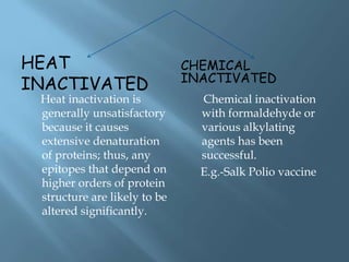HEAT                          CHEMICAL
                              INACTIVATED
INACTIVATED
 Heat inactivation is           Chemical inactivation
 generally unsatisfactory       with formaldehyde or
 because it causes              various alkylating
 extensive denaturation         agents has been
 of proteins; thus, any         successful.
 epitopes that depend on        E.g.-Salk Polio vaccine
 higher orders of protein
 structure are likely to be
 altered significantly.
 