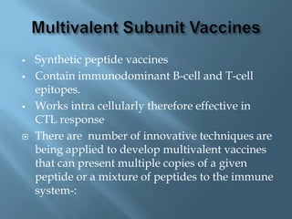    Synthetic peptide vaccines
   Contain immunodominant B-cell and T-cell
    epitopes.
   Works intra cellularly therefore effective in
    CTL response
   There are number of innovative techniques are
    being applied to develop multivalent vaccines
    that can present multiple copies of a given
    peptide or a mixture of peptides to the immune
    system-:
 