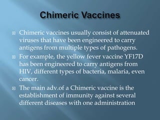    Chimeric vaccines usually consist of attenuated
    viruses that have been engineered to carry
    antigens from multiple types of pathogens.
   For example, the yellow fever vaccine YF17D
    has been engineered to carry antigens from
    HIV, different types of bacteria, malaria, even
    cancer.
   The main adv.of a Chimeric vaccine is the
    establishment of immunity against several
    different diseases with one administration
 
