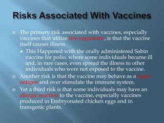    The primary risk associated with vaccines, especially
    vaccines that utilize live organisms, is that the vaccine
    itself causes illness.
     This Happened with the orally administered Sabin
       vaccine for polio, where some individuals became ill
       and, in rare cases, even spread the illness to other
       individuals who were not exposed to the vaccine.
   Another risk is that the vaccine may behave as a super
    antigen and over stimulate the immune system.
   Yet a third risk is that some individuals may have an
    allergic reaction to the vaccine, especially vaccines
    produced in Embryonated chicken eggs and in
    transgenic plants.
 