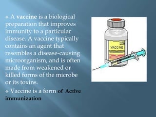  A vaccine is a biological
preparation that improves
immunity to a particular
disease. A vaccine typically
contains an agent that
resembles a disease-causing
microorganism, and is often
made from weakened or
killed forms of the microbe
or its toxins.
 Vaccine is a form of Active
immunization
 